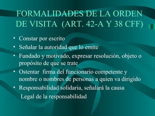 FORMALIDADES DE LA ORDEN
DE VISITA (ART. 42-A Y 38 CFF)
• Constar por escrito
• Señalar la autoridad que lo emite
• Fundado y motivado, expresar resolución, objeto o
propósito de que se trate
• Ostentar firma del funcionario competente y
nombre o nombres de personas a quien va dirigido
• Responsabilidad solidaria, señalará la causa
Legal de la responsabilidad
 