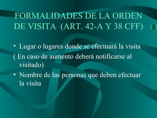 • Lugar o lugares donde se efectuará la visita
( En caso de aumento deberá notificarse al
visitado)
• Nombre de las personas que deben efectuar
la visita
FORMALIDADES DE LA ORDEN
DE VISITA (ART. 42-A Y 38 CFF)
 