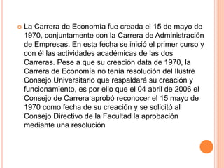  La Carrera de Economía fue creada el 15 de mayo de
1970, conjuntamente con la Carrera de Administración
de Empresas. En esta fecha se inició el primer curso y
con él las actividades académicas de las dos
Carreras. Pese a que su creación data de 1970, la
Carrera de Economía no tenía resolución del Ilustre
Consejo Universitario que respaldará su creación y
funcionamiento, es por ello que el 04 abril de 2006 el
Consejo de Carrera aprobó reconocer el 15 mayo de
1970 como fecha de su creación y se solicitó al
Consejo Directivo de la Facultad la aprobación
mediante una resolución
 