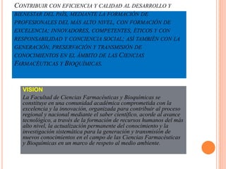 CONTRIBUIR CON EFICIENCIA Y CALIDAD AL DESARROLLO Y
BIENESTAR DEL PAÍS, MEDIANTE LA FORMACIÓN DE
PROFESIONALES DEL MÁS ALTO NIVEL, CON FORMACIÓN DE
EXCELENCIA; INNOVADORES, COMPETENTES, ÉTICOS Y CON
RESPONSABILIDAD Y CONCIENCIA SOCIAL; ASÍ TAMBIÉN CON LA
GENERACIÓN, PRESERVACIÓN Y TRANSMISIÓN DE
CONOCIMIENTOS EN EL ÁMBITO DE LAS CIENCIAS
FARMACÉUTICAS Y BIOQUÍMICAS.
VISION
La Facultad de Ciencias Farmacéuticas y Bioquímicas se
constituye en una comunidad académica comprometida con la
excelencia y la innovación, organizada para contribuir al proceso
regional y nacional mediante el saber científico, acorde al avance
tecnológico, a través de la formación de recursos humanos del más
alto nivel, la actualización permanente del conocimiento y la
investigación sistemática para la generación y transmisión de
nuevos conocimientos en el campo de las Ciencias Farmacéuticas
y Bioquímicas en un marco de respeto al medio ambiente.
 