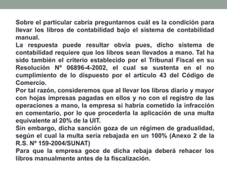 Sobre el particular cabría preguntarnos cuál es la condición para
llevar los libros de contabilidad bajo el sistema de contabilidad
manual.
La respuesta puede resultar obvia pues, dicho sistema de
contabilidad requiere que los libros sean llevados a mano. Tal ha
sido también el criterio establecido por el Tribunal Fiscal en su
Resolución Nº 06896-4-2002, el cual se sustenta en el no
cumplimiento de lo dispuesto por el artículo 43 del Código de
Comercio.
Por tal razón, consideremos que al llevar los libros diario y mayor
con hojas impresas pagadas en ellos y no con el registro de las
operaciones a mano, la empresa si habría cometido la infracción
en comentario, por lo que procederla la aplicación de una multa
equivalente al 20% de la UIT.
Sin embargo, dicha sanción goza de un régimen de gradualidad,
según el cual la multa sería rebajada en un 100% (Anexo 2 de la
R.S. Nº 159-2004/SUNAT)
Para que la empresa goce de dicha rebaja deberá rehacer los
libros manualmente antes de la fiscalización.
 