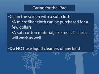 Caring for the iPad
•Clean the screen with a soft cloth
•A microfiber cloth can be purchased for a
few dollars
•A soft cotton material, like mostT-shirts,
will work as well
•Do NOT use liquid cleaners of any kind