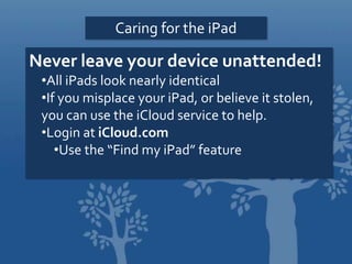 Caring for the iPad
Never leave your device unattended!
•All iPads look nearly identical
•If you misplace your iPad, or believe it stolen,
you can use the iCloud service to help.
•Login at iCloud.com
•Use the “Find my iPad” feature