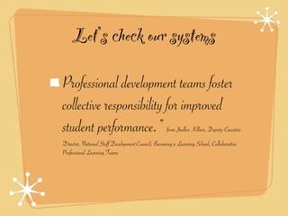 Let’s check our systems

Professional development teams foster
collective responsibility for improved
student performance.”                               from Joellen Killion, Deputy Executive
Director, National Staff Development Council, Becoming a Learning School, Collaborative
Professional Learning Teams
 
