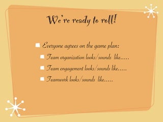 We’re ready to roll!
Everyone agrees on the game plan:
 Team organization looks/sounds like.....
 Team engagement looks/sounds like.....
 Teamwork looks/sounds like.....
 