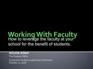 Working With Faculty How to leverage the faculty at your school for the benefit of students. Nicole Allen The Student PIRGs Southwest Student Leadership Conference October 11, 2008 