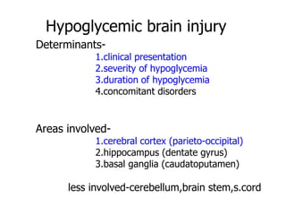 Hypoglycemic brain injury
Determinants-
1.clinical presentation
2.severity of hypoglycemia
3.duration of hypoglycemia
4.concomitant disorders
Areas involved-
1.cerebral cortex (parieto-occipital)
2.hippocampus (dentate gyrus)
3.basal ganglia (caudatoputamen)
less involved-cerebellum,brain stem,s.cord
 