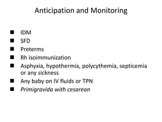 Anticipation and Monitoring
 IDM
 SFD
 Preterms
 Rh isoimmunization
 Asphyxia, hypothermia, polycythemia, septicemia
or any sickness
 Any baby on IV fluids or TPN
 Primigravida with cesarean
 