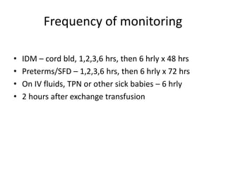 Frequency of monitoring
• IDM – cord bld, 1,2,3,6 hrs, then 6 hrly x 48 hrs
• Preterms/SFD – 1,2,3,6 hrs, then 6 hrly x 72 hrs
• On IV fluids, TPN or other sick babies – 6 hrly
• 2 hours after exchange transfusion
 