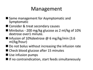 Management
 Same management for Asymptomatic and
Symptomatic
 Consider & treat secondary causes
 Minibolus - 200 mg/kg glucose as 2 ml/kg of 10%
dextrose over1 minute.
 Infusion of 10%dextrose @ 6 mg/kg/min (3.6
ml/kg/hour)
 Do not bolus without increasing the infusion rate
 Check blood glucose after 15 minutes
 Use infusion pumps
 If no contraindication, start feeds simultaneously
 