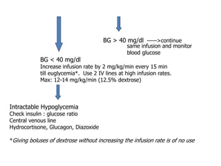 BG > 40 mg/dl ----->continue
same infusion and monitor
blood glucose
BG < 40 mg/dl
Increase infusion rate by 2 mg/kg/min every 15 min
till euglycemia*. Use 2 IV lines at high infusion rates.
Max: 12-14 mg/kg/min (12.5% dextrose)
Intractable Hypoglycemia
Check insulin : glucose ratio
Central venous line
Hydrocortisone, Glucagon, Diazoxide
*Giving boluses of dextrose without increasing the infusion rate is of no use
 