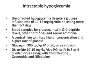 Intractable hypoglycemia
• Uncorrected hypoglycemia despite a glucose
infusion rate of 10-12 mg/kg/min or lasting more
than 5-7 days
• Blood samples for glucose, insulin & C-peptide
levels, other hormones and serum ammonia
• A central line to infuse higher concentration and
higher rate of glucose.
• Glucagon 300 μg/kg IV or SC, or as infusion
• Diazoxide 10-15 mg/kg/day P.O. or IV in 3 or 4
divided doses along with Chlorthiazide ,
Octreotide and Nifedipine
 