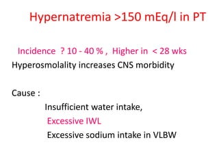 Hypernatremia >150 mEq/l in PT
Incidence ? 10 - 40 % , Higher in < 28 wks
Hyperosmolality increases CNS morbidity
Cause :
Insufficient water intake,
Excessive IWL
Excessive sodium intake in VLBW
 