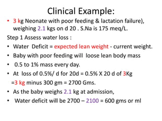 Clinical Example:
• 3 kg Neonate with poor feeding & lactation failure),
weighing 2.1 kgs on d 20 . S.Na is 175 meq/L.
Step 1 Assess water loss :
• Water Deficit = expected lean weight - current weight.
• Baby with poor feeding will loose lean body mass
• 0.5 to 1% mass every day.
• At loss of 0.5%/ d for 20d = 0.5% X 20 d of 3Kg
=3 kg minus 300 gm = 2700 Gms.
• As the baby weighs 2.1 kg at admission,
• Water deficit will be 2700 – 2100 = 600 gms or ml
 