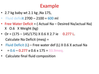 Example
• 2.7 kg baby wt 2.1 kg ,Na 175,
• Fluid deficit 2700 – 2100 = 600 ml
• Free Water Deficit = ( Actual Na – Desired Na/actual Na)
X O.6 X Weight (kg)
• Or = (175 – 145/175) X 0.6 X 2.7 ie 0.277 L.
Calculate Na Deficit (meq) =
• Fluid Deficit (L) – Free water def (L) X 0.6 X actual Na
• = 0.6 – 0.277 x 0.6 x 175 = 33.9meq.
• Calculate final fluid composition
 
