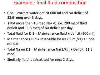 Example : final fluid composition
• Goal : correct water deficit 600 ml and Na deficit of
33.9 meq over 3 days.
• (Not more than 10 meq Na/ d). i.e. 200 ml of fluid
deficit and 11.3 meq of Na deficit per day.
• Total fluid for D 1 = Maintenance fluid + deficit (200 ml)
• Maintenance Fluid = insensible losses (30ml/kg) + urine
output
• Total Na on D1 = Maintenance Na(3/kg) + Deficit (11.3
meq)
• Similarly fluid is calculated for next 2 days.
 