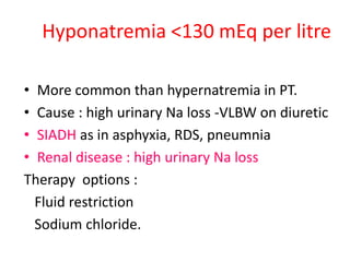 Hyponatremia <130 mEq per litre
• More common than hypernatremia in PT.
• Cause : high urinary Na loss -VLBW on diuretic
• SIADH as in asphyxia, RDS, pneumnia
• Renal disease : high urinary Na loss
Therapy options :
Fluid restriction
Sodium chloride.
 