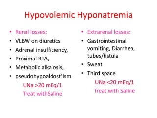 Hypovolemic Hyponatremia
• Renal losses:
• VLBW on diuretics
• Adrenal insufficiency,
• Proximal RTA,
• Metabolic alkalosis,
• pseudohypoaldost’ism
UNa >20 mEq/1
Treat withSaline
• Extrarenal losses:
• Gastrointestinal
vomiting, Diarrhea,
tubes/fistula
• Sweat
• Third space
UNa <20 mEq/1
Treat with Saline
 