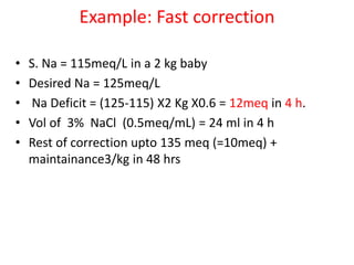 Example: Fast correction
• S. Na = 115meq/L in a 2 kg baby
• Desired Na = 125meq/L
• Na Deficit = (125-115) X2 Kg X0.6 = 12meq in 4 h.
• Vol of 3% NaCl (0.5meq/mL) = 24 ml in 4 h
• Rest of correction upto 135 meq (=10meq) +
maintainance3/kg in 48 hrs
 