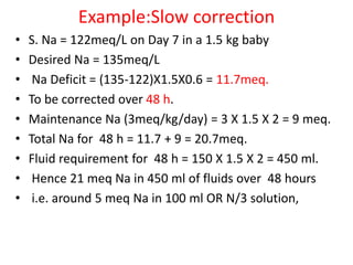 Example:Slow correction
• S. Na = 122meq/L on Day 7 in a 1.5 kg baby
• Desired Na = 135meq/L
• Na Deficit = (135-122)X1.5X0.6 = 11.7meq.
• To be corrected over 48 h.
• Maintenance Na (3meq/kg/day) = 3 X 1.5 X 2 = 9 meq.
• Total Na for 48 h = 11.7 + 9 = 20.7meq.
• Fluid requirement for 48 h = 150 X 1.5 X 2 = 450 ml.
• Hence 21 meq Na in 450 ml of fluids over 48 hours
• i.e. around 5 meq Na in 100 ml OR N/3 solution,
 