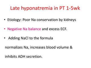 Late hyponatremia in PT 1-5wk
• Etiology: Poor Na conservation by kidneys
• Negative Na balance and excess ECF.
• Adding NaCl to the formula
normalizes Na, increases blood volume &
inhibits ADH secretion.
 