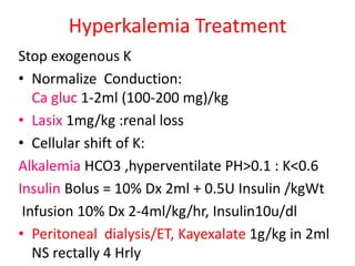 Hyperkalemia Treatment
Stop exogenous K
• Normalize Conduction:
Ca gluc 1-2ml (100-200 mg)/kg
• Lasix 1mg/kg :renal loss
• Cellular shift of K:
Alkalemia HCO3 ,hyperventilate PH>0.1 : K<0.6
Insulin Bolus = 10% Dx 2ml + 0.5U Insulin /kgWt
Infusion 10% Dx 2-4ml/kg/hr, Insulin10u/dl
• Peritoneal dialysis/ET, Kayexalate 1g/kg in 2ml
NS rectally 4 Hrly
 