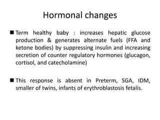 Hormonal changes
 Term healthy baby : increases hepatic glucose
production & generates alternate fuels (FFA and
ketone bodies) by suppressing insulin and increasing
secretion of counter regulatory hormones (glucagon,
cortisol, and catecholamine)
 This response is absent in Preterm, SGA, IDM,
smaller of twins, infants of erythroblastosis fetalis.
 