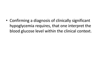 • Confirming a diagnosis of clinically significant
hypoglycemia requires, that one interpret the
blood glucose level within the clinical context.
 