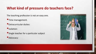 What kind of pressure do teachers face?
The teaching profession is not an easy one.
Time management.
Extracurricular duties:
Isolation:
Single teacher for a particular subject
Advocacy:
 