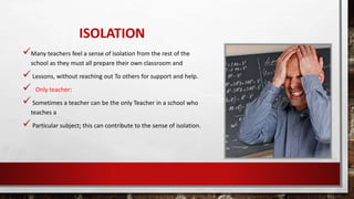 ISOLATION
Many teachers feel a sense of isolation from the rest of the
school as they must all prepare their own classroom and
Lessons, without reaching out To others for support and help.
 Only teacher:
Sometimes a teacher can be the only Teacher in a school who
teaches a
Particular subject; this can contribute to the sense of isolation.
 
