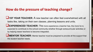 How do the pressure of teaching change?
1ST YEAR TEACHER: A new teacher can often feel overwhelmed with all
tasks like, taking on their own classes, planning lessons and units.
EXPERIENCED TEACHER: The more experience a teacher has, the more he is
expected to contribute to the school community whether through extracurricular activities or
by helping newer teachers to become integrated.
MENTOR TEACHER: Mentor teacher must be prepared to provide all the support that
the student teacher needs.
 