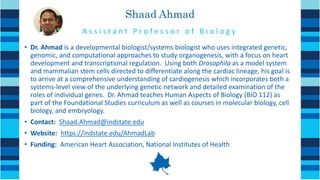 Shaad Ahmad
• Dr. Ahmad is a developmental biologist/systems biologist who uses integrated genetic,
genomic, and computational approaches to study organogenesis, with a focus on heart
development and transcriptional regulation. Using both Drosophila as a model system
and mammalian stem cells directed to differentiate along the cardiac lineage, his goal is
to arrive at a comprehensive understanding of cardiogenesis which incorporates both a
systems-level view of the underlying genetic network and detailed examination of the
roles of individual genes. Dr. Ahmad teaches Human Aspects of Biology (BIO 112) as
part of the Foundational Studies curriculum as well as courses in molecular biology, cell
biology, and embryology.
• Contact: Shaad.Ahmad@indstate.edu
• Website: https://indstate.edu/AhmadLab
• Funding: American Heart Association, National Institutes of Health
A s s i s t a n t P r o f e s s o r o f B i o l o g y
 