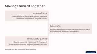 Moving Forward Together
Managing Change
Engaging faculty in reforms while building sustainable
institutional ecosystems for long-term success.
Balancing Act
Maintaining equilibrium between institutional autonomy and
accountability for quality education delivery.
Continuous Improvement
Ongoing monitoring, evaluation, and refinement of
implementation strategies based on feedback and results.
Ready for Q&A and institutional action planning!
 