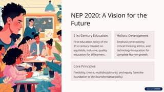 NEP 2020: A Vision for the
Future
21st Century Education
First education policy of the
21st century focused on
equitable, inclusive, quality
education for all learners.
Holistic Development
Emphasis on creativity,
critical thinking, ethics, and
technology integration for
complete learner growth.
Core Principles
Flexibility, choice, multidisciplinarity, and equity form the
foundation of this transformative policy.
 