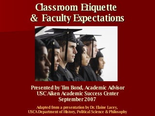 Classroom Etiquette  &  Faculty Expectations Adapted from a presentation by Dr. Elaine Lacey,  USCA Department of History, Political Science & Philosophy Presented by Tim Bond, Academic Advisor USC Aiken Academic Success Center September 2007 
