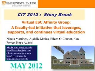 CIT 2012 : Stony Brook
         Virtual ESC Affinity Group:
   A faculty-led initiative that leverages,
 supports, and continues virtual education
Nicola Martinez, Audeliz Matias, Eileen O’Connor, Ken
Ferree, Hope Adams
Nicola.martinez@esc.edu ;
audeliz.matias@esc.edu ;
eileen.oconnor@esc.edu ;
ken.ferree@esc.edu ;
hope.adams@esc.edu
 