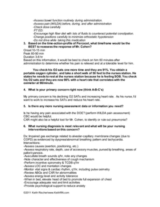 ©2011 Keith Rischer/www.KeithRN.com
-Assess bowel function routinely during administration.
-Assess pain (WILDA) before, during, and after administration
-Check dose carefully
PT ED:
-Encourage high fiber diet with lots of fluids to counteract potential constipation.
-Change positions carefully to minimize orthostatic hypotension
-Do not drive while taking this medication
3. Based on the time-action-profile of Percocet, what timeframe would be the
BEST to reassess the response of Mr. Cohen?
Onset 10-15 min
Peak 60-90 min
Duration 3-6 hr
Based on this information, it would be best to check on him 60 minutes after
administration to determine whether his pain is relieved and at a tolerable level for him.
You check his O2 sats one more time and they are 91%. You obtain a
portable oxygen cylinder, and take a short walk of 50 feet to the nurses station. He
states he needs to rest at the nurses station because he is feeling SOB. You check
his O2 sats and they are now 86% with a heart rate that correlates with the
oximeter at 98/minute.
4. What is your primary concern right now (think A-B-C’s)
My primary concern is his declining O2 SATs and increasing heart rate. As his nurse, I’d
want to work to increase his SATs and reduce his heart rate.
5. Is there any more nursing assessment data or information you need?
Is he having any pain associated with the DOE? (perform WILDA pain assessment)
CBC would be helpful.
CXR might also be a helpful tool for Mr. Cohen, to identify or rule out pneumonia?
6. What nursing diagnosis is most relevant and what will be your nursing
interventions based on this concern?
Dx: Impaired gas exchange related to alveolar-capillary membrane changes (due to
COPD) as evidenced by dyspnea/abnormal breathing pattern and tachycardia.
Interventions:
-Assess causes (exertion, positioning, etc.)
-Assess respiratory rate, depth, use of accessory muscles, pursed lip breathing, areas of
pallor/cyanosis.
-Auscultate breath sounds q/hr, note any changes
-Note character and effectiveness of cough mechanism
-Perform incentive spirometry & TCDB q1hr
-Assess LOC and mentation changes
-Monitor vital signs & cardiac rhythm, q1hr, including pulse oximetry
-Review ABGs and CXR for abnormalities
-Assess energy level and activity tolerance
-When in bed, elevate head of bed to promote full expansion of chest
-Encourage adequate rest and limit activities
-Provide psychological support to reduce anxiety
 