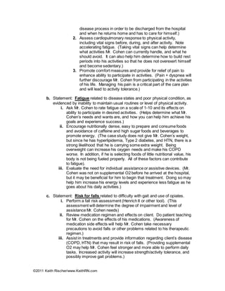 ©2011 Keith Rischer/www.KeithRN.com
disease process in order to be discharged from the hospital
and when he returns home and has to care for himself.)
2. Assess cardiopulmonary response to physical activity,
including vital signs before, during, and after activity. Note
accelerating fatigue. (Taking vital signs can help determine
what activities Mr. Cohen can currently handle, and what he
should avoid. It can also help him determine how to build rest
periods into his activities so that he does not overexert himself
and become sedentary.)
3. Promote comfort measures and provide for relief of pain to
enhance ability to participate in activities. (Pain + dyspnea will
further discourage Mr. Cohen from participating in the activities
of his life. Managing his pain is a critical part of the care plan
and will lead to activity tolerance.)
b. Statement: Fatigue related to disease states and poor physical condition, as
evidenced by inability to maintain usual routines or level of physical activity.
i. Ask Mr. Cohen to rate fatigue on a scale of 1-10 and its effects on
ability to participate in desired activities. (Helps determine what Mr.
Cohen’s needs and wants are, and how you can help him achieve his
goals and experience success.)
ii. Encourage nutritionally dense, easy to prepare and consume foods
and avoidance of caffeine and high sugar foods and beverages to
promote energy. (The case study does not give Mr. Cohen’s weight,
but since he has hyperlipidemia, Type 2 diabetes, and HTN, there is a
strong likelihood that he is carrying some extra weight. Being
overweight can increase his oxygen needs and make his COPD
worse. In addition, if he is selecting foods of little nutritional value, his
body is not being fueled properly. All of these factors can contribute
to fatigue).
iii. Evaluate the need for individual assistance or assistive devices. (Mr.
Cohen was not on supplemental O2 before he arrived at the hospital,
but it may be beneficial for him to begin that treatment. Doing so may
help him increase his energy levels and experience less fatigue as he
goes about his daily activities.)
c. Statement: Risk for falls related to difficulty with gait and use of opiates.
i. Perform a fall risk assessment (Henrich II or other tool). (This
assessment will determine the degree of impairment and level of
assistance Mr. Cohen needs)
ii. Review medication regimen and effects on client. Do patient teaching
for Mr. Cohen on the effects of his medications. (Awareness of
medication side effects will help Mr. Cohen take necessary
precautions to avoid falls or other problems related to his therapeutic
regimen.)
iii. Assist in treatments and provide information regarding client’s disease
(COPD, HTN) that may result in risk of falls. (Providing supplemental
O2 may help Mr. Cohen feel stronger and more able to perform daily
tasks. Increased activity will increase strength/activity tolerance, and
possibly improve gait problems.)
 