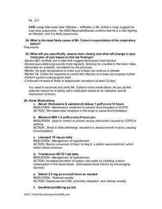 ©2011 Keith Rischer/www.KeithRN.com
Plt.: 217
CXR: Large bilat lower lobe infiltrates – Infiltrates in Mr. Cohen’s lungs suggest he
may have pneumonia. His WBC/Neutrophil/Bands confirms that he is in fact fighting
an infection, and it is likely pneumonia.
24. What is the most likely cause of Mr. Cohen’s exacerbation of his respiratory
status?
Pneumonia
25. What will you specifically assess more closely and what will change in your
initial plan of care based on this lab findings?
-Assess I&O carefully due to labs that suggest decreased renal function
-Assess/auscultate lung sounds more regularly, listening for crackles in the lower lobes.
-Administer an antibiotic, as ordered by the physician
-Monitor his body temperature to make sure it does not continue to elevate
-Monitor Mr. Cohen for sepsis/try to control the infection so it does not progress further
-Perform sputum cultures/gram stain
-Continued increase of fluids to expectorate secretions (at least 3L/day)
You need to reconcile and verify Mr. Cohen’s home medications. As you do this,
state the reason he is taking each medication based on its indication and its
mechanism of action:
26. Home Medications
a. Advair (fluticasone & salmeterol) diskus 1 puff every12 hours
INDICATION: Maintenance treatment to prevent bronchospasm in COPD.
ACTION: Stimulates beta receptors in the lungs to cause bronchodilation.
b. Albuterol MDI 1-2 puffs every4 hours prn
INDICATION: Used to control or prevent airway obstruction caused by COPD or
asthma.
ACTION: Binds to beta adrenergic receptors in airway smooth muscle, causing
bronchodilation.
c. Lisinopril 10 mg po daily
INDICATION: Management of hypertension
ACTION: Blocks conversion of Ang I to Ang II, a potent vasoconstrictor, which
lowers blood pressure.
d. Triamterene-HCTZ1 tab daily
INDICATION: Management of hypertension.
ACTION: Increases excretion of sodium and water by inhibiting sodium
reabsorption in the distal tubule. (Decreases blood volume by encouraging
diuresis)
e. Valium 2.5 mg po every6 hours as needed
INDICATION: Relieves anxiety
ACTION: Depresses the CNS, promotes relaxation, and relieves anxiety.
f. Gemfribrozil 600 mg po bid
 