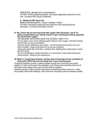 ©2011 Keith Rischer/www.KeithRN.com
INDICATION: Management of hyperlipidemia
ACTION: Inhibits peripheral lipolysis, decreases triglyceride production by the
liver, increases HDL (Good) cholesterol.
g. Metformin 500 mg po bid
INDICATION:Management of type 2 diabetes mellitus
ACTION: Decreases hepatic glucose production and intestinal glucose
absorption. Increases sensitivity to insulin.
27. Mr. Cohen will be returning home with oxygen after discharge. List at 3-5
safety considerations you should include in your discharge teaching regarding
the use of home oxygen.
-NO SMOKING ANYWHERE NEAR THE OXYGEN TANK!!!!!!!!!!!
-Put up signs in your home notifying guests that you have oxygen, and that smoking
near the tank (or you) is prohibited.
-Use the amount ordered by your doctor – do not increase the amount if you are
short of breath, unless instructed to do so by your physician.
-Store extra tanks flat on the floor, nowhere near anything that could spark or cause
the O2 to ignite.
-Do not use petroleum based ointments in or around your nose while wearing the
nasal cannula. Doing so can cause burns.
28. What is “pursed lip breathing” and how does it help improve the ventilation of
those with COPD? Be sure to include this in your teaching plan!
Pursed lip breathing is when a patient exhales through the mouth with lips pursed
together in order to slow down the exhalation and increase end expiratory pressure at
the alveoli which keeps them open and less likely to collapse.
Slowing expiration helps decrease dyspnea by maintaining positive pressure. It also
encourages abdominal breathing, which slows the respiratory rate and deepens breaths.
 