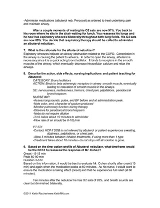 ©2011 Keith Rischer/www.KeithRN.com
-Administer medications (albuterol neb, Percocet) as ordered to treat underlying pain
and maintain airway.
After a couple moments of resting his O2 sats are now 91%. You back to
his room where he sits in the chair waiting for lunch. You reassess his lungs and
he now has expiratory wheezes bilaterallythroughout both lung fields. His O2 sats
are now 88%. You decide that respiratory therapy should be called to administer
an albuterol nebulizer.
7. What is the rationale for the albuterol nebulizer?
Expiratory wheezes indicate an airway obstruction related to the COPD. Constriction in
the airway is causing the patient to wheeze. In order to open the airway, albuterol is
necessary since it is a quick acting bronchodilator. It binds to receptors in the smooth
muscles of the airway, which eventually decrease intracellular calcium and relax the
airways.
8. Describe the action, side effects, nursing implications and patient teaching for
Albuterol:
CATEGORY: Bronchodilators
ACTION: Binds to beta adrenergic receptors in airway smooth muscle, eventually
leading to relaxation of smooth muscle in the airways.
SE: nervousness, restlessness, tremors, chest pain, palpitations, paradoxical
bronchospasm.
NURSE IMP:
-Assess lung sounds, pulse, and BP before and at administration peak.
-Note color, amt, character of sputum produced
-Monitor pulmonary function during therapy
-Observe for paradoxical bronchospasm
-Nebs do not require dilution
-3 mL takes about 10 minutes to administer
-Flow rate of air should be 6-10L/min
PT ED:
-Contact HCP if SOB is not relieved by albuterol or patient experiences sweating,
dizziness, palpitations, or chest pain.
-Allow 5 minutes between inhaled treatments, if using more than 1 type
-Treatment takes about 10 minutes- do not stop until all solution is gone.
9. Based on the time-action-profile of Albuterol nebulizer, what timeframe would
be the BEST to reassess the response of Mr. Cohen?
Onset – 5-15 min
Peak 60-90 min
Duration 3-6 hr
Based on this information, it would be best to evaluate Mr. Cohen shortly after onset (15
min) and again when the medication peaks at 60 minutes. As his nurse, I would want to
ensure the medication is taking effect (onset) and that he experiences full relief (at 60
minutes).
Ten minutes after the nebulizer he has O2 sats of 93%, and breath sounds are
clear but diminished bilaterally.
 