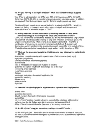 ©2011 Keith Rischer/www.KeithRN.com
10. Are you moving in the right direction? What assessment findings support
this?
Yes. Prior to administration, his SATs were 88% and they are now 93%. Since Mr.
Cohen has COPD, 88-92% is considered a normal oxygen saturation value. In addition,
we previously heard wheezing and now Mr. Cohen’s breath sounds are clear.
Diminished breath sounds are a normal finding for a patient with COPD. I would not
expect this finding to change dramatically or respond significantly to treatment,
especially if he is in advanced stages of COPD.
11. Briefly describe chronic obstructive pulmonary disease (COPD). What
pathophysiology is occurring in the lungs of a patient with COPD?
COPD is a preventable and treatable disease, but it is not reversible once lung function
has declined. Due to cigarette smoking or long term inhalation of noxious gases, the
lungs become abnormally inflamed and alveoli become distended. COPD is a
combination of emphysema, permanent enlargement of alveoli & alveolar wall
destruction, and chronic bronchitis, a productive cough present for long periods of time.
What ultimately results is a loss of elastic recoil and an inability to get rid of CO2.
12. What are the signs and symptoms that the nurse may observe in a patient with
COPD?
-intermittent cough in morning with expectoration of sticky mucus (early sign)
-dyspnea (progressive)
-activity intolerance (related to dyspnea)
-barrel chest
-use of intercostal and accessory muscles to breathe
-patient’s description “my breath does not go out all the way”
-wheezing, chest tightness
-weight loss, anorexia
-fatigue
-prolonged expiration, decreased breath sounds
-pursed lip breathing
-Hypercapnia
-polycythemia
-cyanosis
13. Describe the typical physical appearance of a patient with emphysema?
-Barrel chest
-possible diaphoresis
-Bluish-red skin (from polycythemia and cyanosis)
-pursed lips
-sit in a “tripod” position (upright with arms supported by a bedside table or other
surface—just like Mr. Cohen was doing when you first assessed him)
-lifting of the shoulders to breathe (because of accessory muscle use)
14. Are Mr. Cohen’s oxygen saturation readings normal? Explain…
For the most part, yes. Below 88% should still be worrisome for a nurse or physician,
but 88-92% is within the normal range for a patient with COPD due to chronic hypoxemia
and hypercapnia.
 