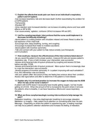 ©2011 Keith Rischer/www.KeithRN.com
15. Explain the effects that acute pain can have on an individual’s respiratory
pattern and CV system.
-Can increase respiratory rate and decrease depth (further exacerbating the problem for
a COPD patient)
-Tachycardia
-Elevated BP
-Urine retention (and increased retention can increase circulating volume and have addtl
effects on BP & HR)
-Can cause anxiety, agitation, confusion (Which increases HR and BP)
16. List five nonpharmacologic interventions that the nurse could implement to
decrease his difficulty breathing?
-Assist patient to a sitting position with shoulders relaxed and knees flexed to allow for
full expansion of the chest wall.
-Encourage slow, deep breathing, turning, and coughing
-Encourage increased fluid intake to mobilize secretions
-Assist patient with incentive spirometry
-Talk and connect with your patient to help reduce anxiety (use therapeutic
communication)
17. How could you measure the effectiveness of the interventions listed above?
-As you assist the patient to the proper position, measure O2 sats and assess patient’s
respiratory rate. If one or both increase, your intervention was successful.
-Assess amt/character/color of sputum produced by coughing and assess O2 Sats
before and after TCDB.
-Assess amt/character/color of sputum produced. More sputum that is increasingly clear
is a sign the intervention was successful.
-Assess progress of incentive spirometry  is patient improving with each exhalation?
If so, this intervention was successful.
-Ask your patient (After discussion) if they are feeling less anxious about their condition.
Assess vital signs before and after to determine if the patient is more relaxed.
18. Explain why it is not best practice to increase his oxygen to help ease his SOB
when he was at the nurse’s station?
A patient with COPD doesn’t necessarily have trouble getting oxygen, but has trouble
getting rid of CO2. When the amount of O2 is increased to the point where it removes
the patient’s drive to breathe, it can have hazardous effects and cause respiratory
distress.
19. What are three nonpharmacologic nursing interventions to help manage his
pain?
Relaxation breathing – Use slow diaphragmatic breathing to encourage relaxation.
Meditation or imagery – Help patient focus attention on something other than his pain.
Massage – Depending on where the patient is experiencing pain, a healing massage
can help focus patient’s attention elsewhere and increase the feeling of relaxation.
 