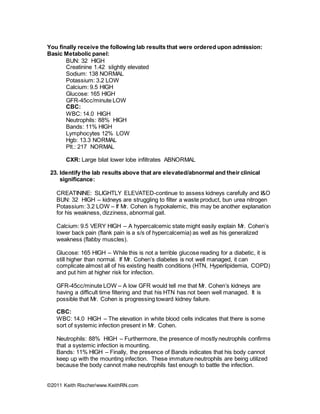 ©2011 Keith Rischer/www.KeithRN.com
You finally receive the following lab results that were ordered upon admission:
Basic Metabolic panel:
BUN: 32 HIGH
Creatinine 1.42 slightly elevated
Sodium: 138 NORMAL
Potassium: 3.2 LOW
Calcium: 9.5 HIGH
Glucose: 165 HIGH
GFR-45cc/minute LOW
CBC:
WBC: 14.0 HIGH
Neutrophils: 88% HIGH
Bands: 11% HIGH
Lymphocytes 12% LOW
Hgb: 13.3 NORMAL
Plt.: 217 NORMAL
CXR: Large bilat lower lobe infiltrates ABNORMAL
23. Identify the lab results above that are elevated/abnormal and their clinical
significance:
CREATININE: SLIGHTLY ELEVATED-continue to assess kidneys carefully and I&O
BUN: 32 HIGH – kidneys are struggling to filter a waste product, bun urea nitrogen
Potassium: 3.2 LOW – If Mr. Cohen is hypokalemic, this may be another explanation
for his weakness, dizziness, abnormal gait.
Calcium: 9.5 VERY HIGH – A hypercalcemic state might easily explain Mr. Cohen’s
lower back pain (flank pain is a s/s of hypercalcemia) as well as his generalized
weakness (flabby muscles).
Glucose: 165 HIGH – While this is not a terrible glucose reading for a diabetic, it is
still higher than normal. If Mr. Cohen’s diabetes is not well managed, it can
complicate almost all of his existing health conditions (HTN, Hyperlipidemia, COPD)
and put him at higher risk for infection.
GFR-45cc/minute LOW – A low GFR would tell me that Mr. Cohen’s kidneys are
having a difficult time filtering and that his HTN has not been well managed. It is
possible that Mr. Cohen is progressing toward kidney failure.
CBC:
WBC: 14.0 HIGH – The elevation in white blood cells indicates that there is some
sort of systemic infection present in Mr. Cohen.
Neutrophils: 88% HIGH – Furthermore, the presence of mostly neutrophils confirms
that a systemic infection is mounting.
Bands: 11% HIGH – Finally, the presence of Bands indicates that his body cannot
keep up with the mounting infection. These immature neutrophils are being utilized
because the body cannot make neutrophils fast enough to battle the infection.
 