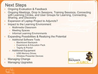 Next Steps Ongoing Evaluation & Feedback Ongoing Meetings, Drop In Sessions, Training Sessions, Connecting with Learning Circles, and User Groups for Learning, Connecting, Sharing, and Discovery Expansion of Laptop Project to Adjuncts? Impact to the Learning Environment Multimedia Classroom Meeting Spaces  Informal Learning Environments  Expanding Possibilities & Realizing the Potential Additional Software Tools Blackboard Backpack Experience & Education Pack Tegrity & Pronto! Additional Equipment USB Memory Drives Wireless Presenter Devices Managing Change Managing Upgrades 