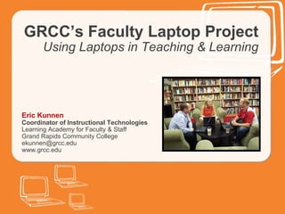 GRCC’s Faculty Laptop Project Using Laptops in Teaching & Learning Eric Kunnen Coordinator of Instructional Technologies Learning Academy for Faculty & Staff Grand Rapids Community College [email_address] www.grcc.edu 