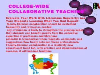 COLLEGE-WIDE
 COLLABORATIVE TEACHING
Evaluate Your Work With Librarians Regularly: Are
Your Students Learning What You Had Hoped?
 faculty-librarian collaboration should be evaluated
frequently and revised as needed
 any evaluation is likely to strengthen the growing belief
that students can benefit greatly from the collective
expertise of professors and librarians
potential is tremendous when requests, comments, and
suggestions flow freely between these professionals.
Faculty-librarian collaboration is a relatively new
educational trend but, with practice and demonstrations of
success, it will become tradition.
 