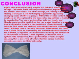 CONCLUSION
Higher education is presently subject to a period of substantial
change. The needs of the economy and workforce, together with
the broader educational role of the college, are leading to focus on
lifelong learning as a tool for bringing together the apparently
diverging needs of different groups. Within this broader context, the
emphasis on lifelong learning and associated capabilities is leading
to opportunities’ for newer partnerships between faculty and
librarians, partnership that brings the two groups together in ways
that are helpful to transform the experience of teaching and
learning. This paper has explored emerging partnership in diverse
areas. Although they in the early phases of development and result
from a broad focus on the learning and information literacy needs of
the students, as opposed to a narrow focus on using the library and
its information resources. Taken together, and viewed from a
system-wide perspective, these partnerships reveal a complex
dynamic, that is deserving of wider attention across the Indian
education scenario and internationally.
 