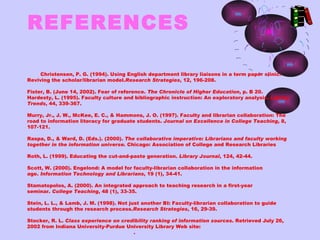 REFERENCES

     Christensen, P. G. (1994). Using English department library liaisons in a term paper clinic:
Reviving the scholar/librarian model.Research Strategies, 12, 196-208.

Fister, B. (June 14, 2002). Fear of reference. The Chronicle of Higher Education, p. B 20.
Hardesty, L. (1995). Faculty culture and bibliographic instruction: An exploratory analysis. Library
Trends, 44, 339-367.

Murry, Jr., J. W., McKee, E. C., & Hammons, J. O. (1997). Faculty and librarian collaboration: The
road to information literacy for graduate students. Journal on Excellence in College Teaching, 8,
107-121.

Raspa, D., & Ward, D. (Eds.). (2000). The collaborative imperative: Librarians and faculty working
together in the information universe. Chicago: Association of College and Research Libraries

Roth, L. (1999). Educating the cut-and-paste generation. Library Journal, 124, 42-44.

Scott, W. (2000). Engelond: A model for faculty-librarian collaboration in the information
age. Information Technology and Librarians, 19 (1), 34-41.

Stamatopolos, A. (2000). An integrated approach to teaching research in a first-year
seminar. College Teaching, 48 (1), 33-35.

Stein, L. L., & Lamb, J. M. (1998). Not just another BI: Faculty-librarian collaboration to guide
students through the research process.Research Strategies, 16, 29-39.

Stocker, R. L. Class experience on credibility ranking of information sources. Retrieved July 26,
2002 from Indiana University-Purdue University Library Web site: 
http://www-lib.iupui.edu/itt/stocker.html.
 