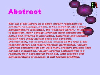Abstract
The era of the library as a quiet, orderly repository for
scholarly knowledge is gone. It has morphed into a more
comprehensive institution, the "teaching library." In addition
to tradition, many college librarians have become more
active and involved in instruction. Librarians and teaching
faculty have many mutual goals and concerns.
Unfortunately, not everyone has embraced the idea of the
teaching library and faculty-librarian partnership. Faculty-
librarian collaboration can yield many creative projects that
enhance instruction. Faculty-librarian collaboration is a
relatively new educational trend but, with practice and
demonstrations of success, it will become tradition.
 